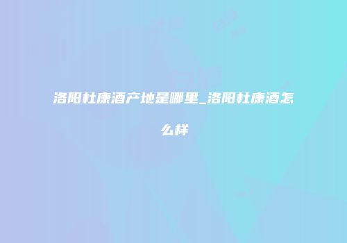 洛阳杜康酒产地是哪里_洛阳杜康酒怎么样