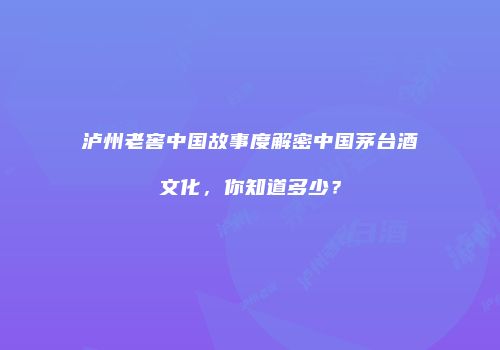 泸州老窖中国故事度解密中国茅台酒文化，你知道多少？