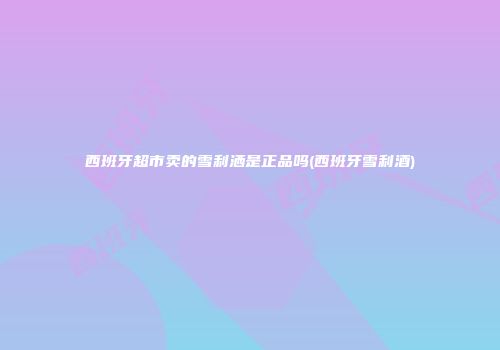 西班牙超市卖的雪利洒是正品吗(西班牙雪利酒)
