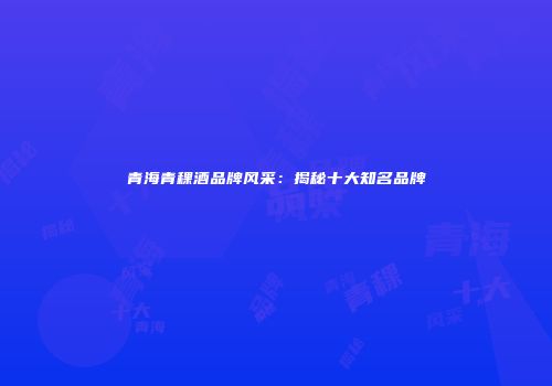 青海青稞酒品牌风采：揭秘十大知名品牌