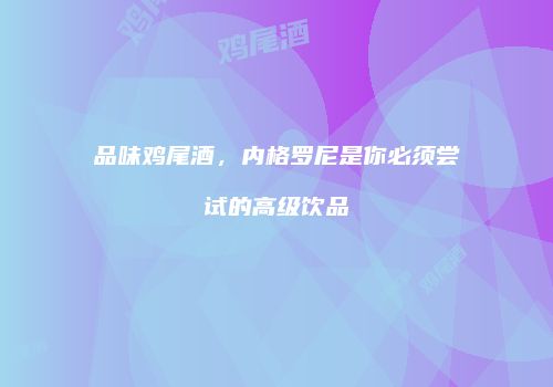 品味鸡尾酒，内格罗尼是你必须尝试的高级饮品