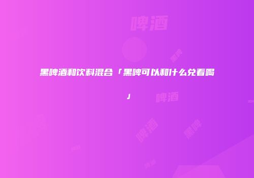 黑啤酒和饮料混合「黑啤可以和什么兑着喝」