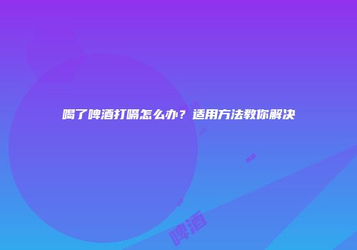喝了啤酒打嗝怎么办？适用方法教你解决