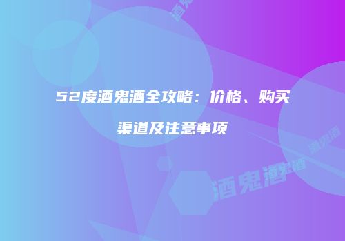 52度酒鬼酒全攻略：价格、购买渠道及注意事项