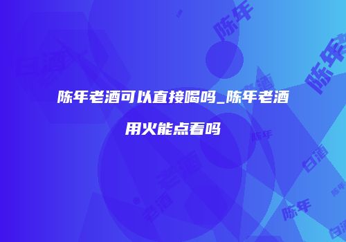 陈年老酒可以直接喝吗_陈年老酒用火能点着吗