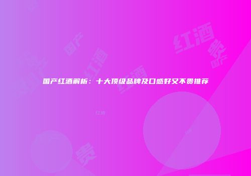 国产红酒解析：十大顶级品牌及口感好又不贵推荐