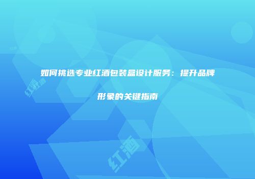 如何挑选专业红酒包装盒设计服务：提升品牌形象的关键指南