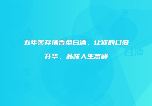 五年窖存清香型白酒，让你的口感升华，品味人生高峰