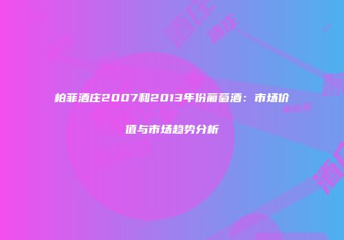 柏菲酒庄2007和2013年份葡萄酒：市场价值与市场趋势分析