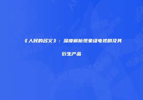 《人民的名义》：深度解析现象级电视剧及其衍生产品