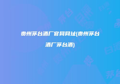 贵州茅台酒厂官网网址(贵州茅台酒厂茅台酒)