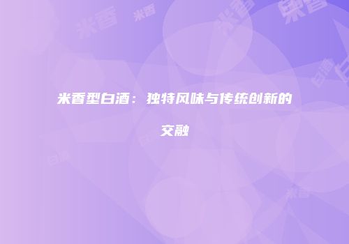 米香型白酒：独特风味与传统创新的交融