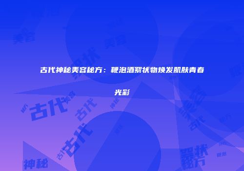 古代神秘美容秘方：鞭泡酒絮状物焕发肌肤青春光彩