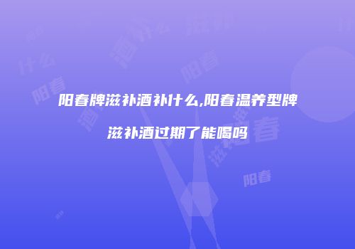 阳春牌滋补酒补什么,阳春温养型牌滋补酒过期了能喝吗