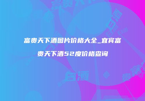 富贵天下酒图片价格大全_宜宾富贵天下酒52度价格查询