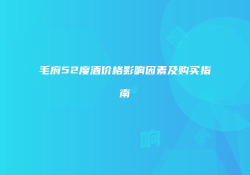 毛府52度酒价格影响因素及购买指南