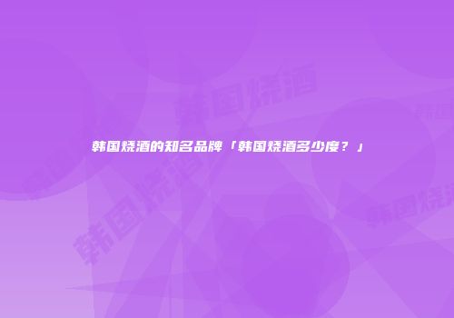 韩国烧酒的知名品牌「韩国烧酒多少度？」