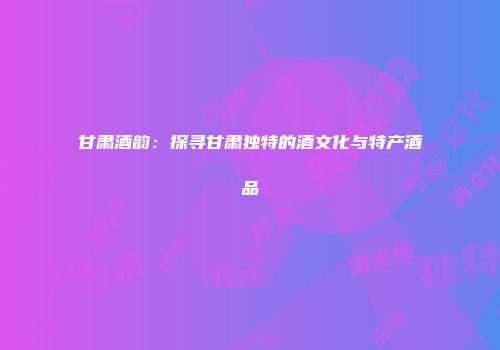 甘肃酒韵：探寻甘肃独特的酒文化与特产酒品