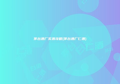 茅台酒厂买酒攻略(茅台酒厂仁酒)