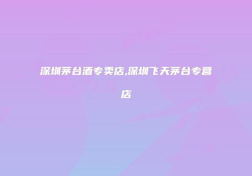 深圳茅台酒专卖店,深圳飞天茅台专营店