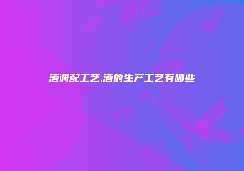 酒调配工艺,酒的生产工艺有哪些