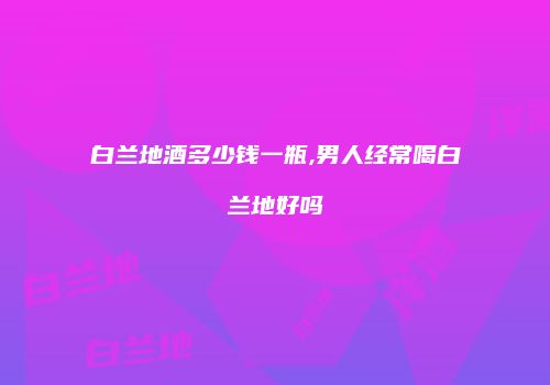 白兰地酒多少钱一瓶,男人经常喝白兰地好吗