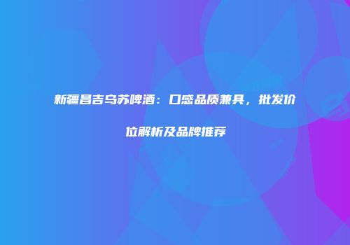 新疆昌吉乌苏啤酒：口感品质兼具，批发价位解析及品牌推荐