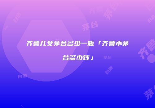 齐鲁儿女茅台多少一瓶「齐鲁小茅台多少钱」