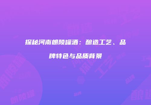 探秘河南朗陵罐酒：酿造工艺、品牌特色与品质背景