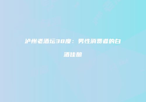 泸州老酒坛38度：男性消费者的白酒佳酿