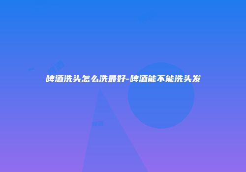 啤酒洗头怎么洗最好-啤酒能不能洗头发