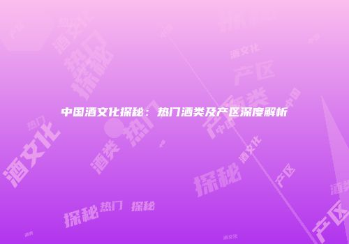 中国酒文化探秘：热门酒类及产区深度解析