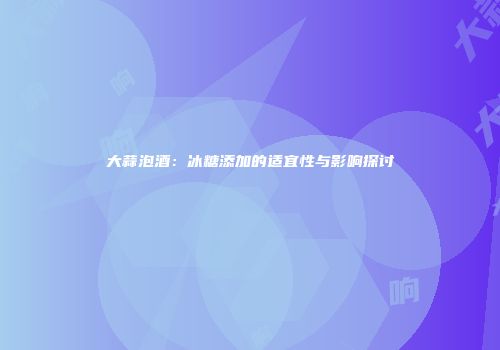 大蒜泡酒：冰糖添加的适宜性与影响探讨