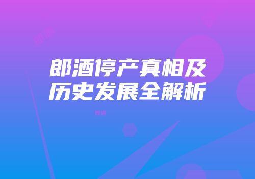 郎酒停产真相及历史发展全解析