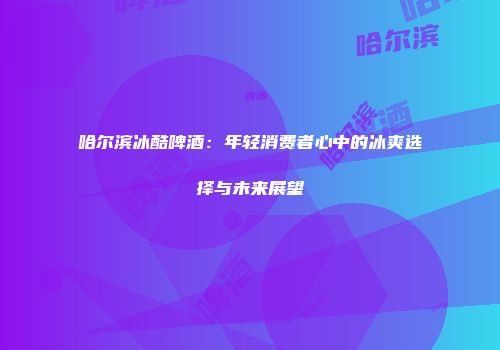 哈尔滨冰酷啤酒：年轻消费者心中的冰爽选择与未来展望