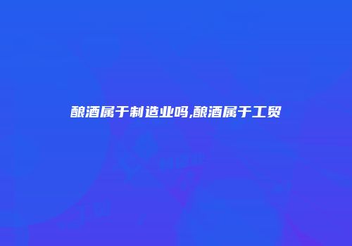 酿酒属于制造业吗,酿酒属于工贸
