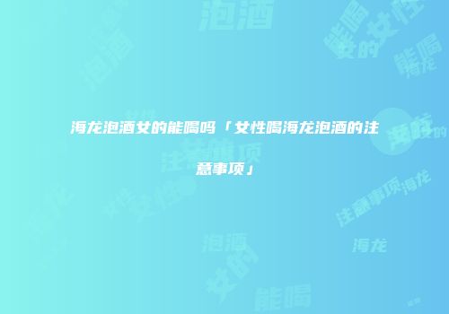 海龙泡酒女的能喝吗「女性喝海龙泡酒的注意事项」