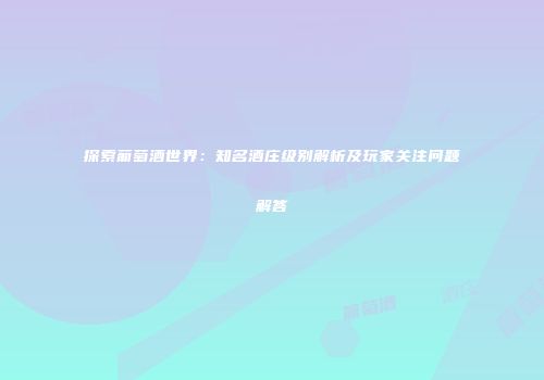 探索葡萄酒世界：知名酒庄级别解析及玩家关注问题解答