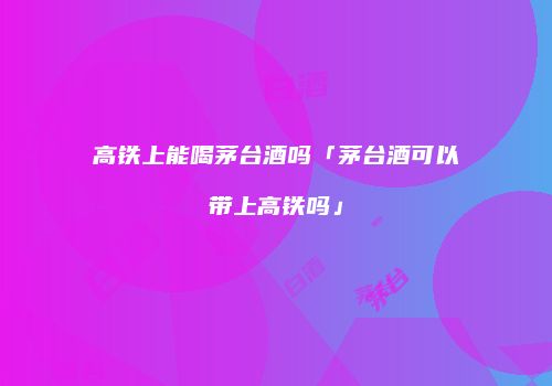 高铁上能喝茅台酒吗「茅台酒可以带上高铁吗」