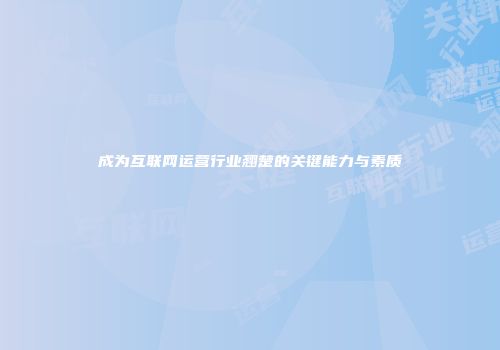 成为互联网运营行业翘楚的关键能力与素质