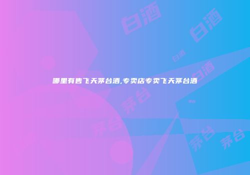 哪里有售飞天茅台酒,专卖店专卖飞天茅台酒