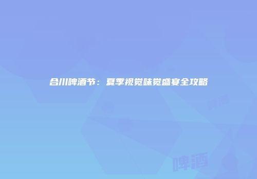 合川啤酒节：夏季视觉味觉盛宴全攻略