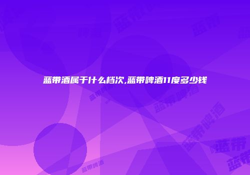 蓝带酒属于什么档次,蓝带啤酒11度多少钱