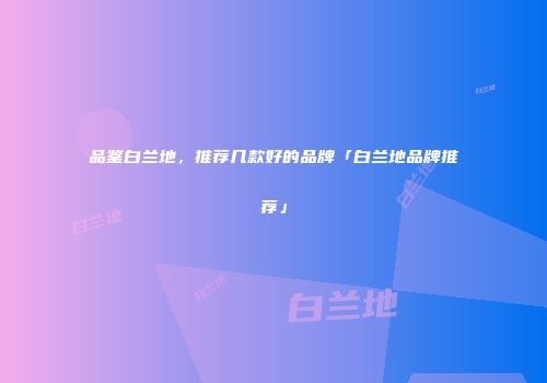 品鉴白兰地，推荐几款好的品牌「白兰地品牌推荐」