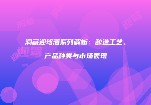 洞藏迎驾酒系列解析：酿造工艺、产品种类与市场表现