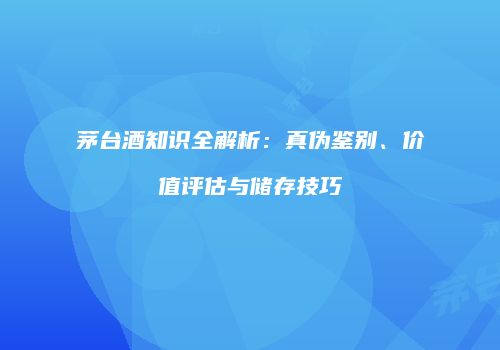 茅台酒知识全解析：真伪鉴别、价值评估与储存技巧