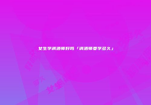 女生学调酒师好吗「调酒师要学多久」