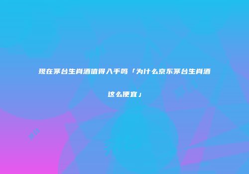 现在茅台生肖酒值得入手吗「为什么京东茅台生肖酒这么便宜」