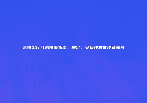 高铁出行红酒携带指南：规定、安检注意事项及解答