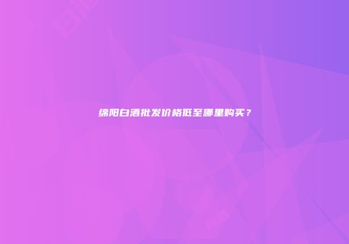 绵阳白酒批发价格低至哪里购买？